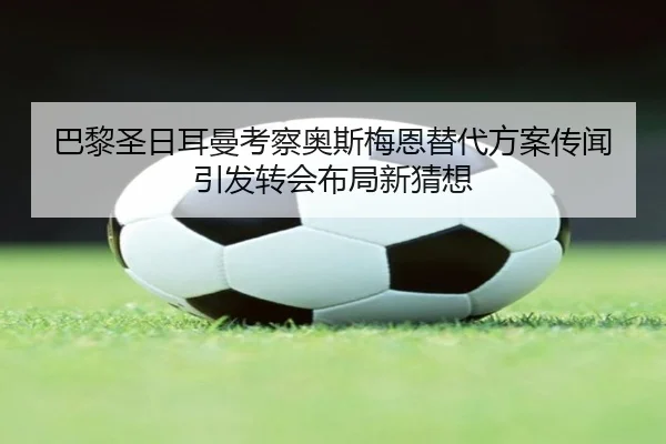巴黎圣日耳曼考察奥斯梅恩替代方案传闻引发转会布局新猜想