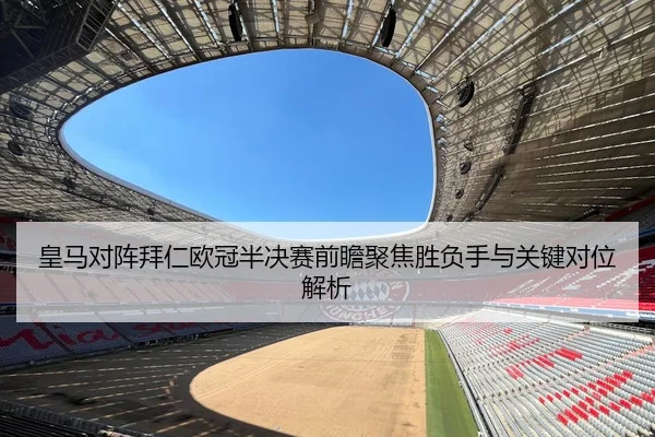 皇马对阵拜仁欧冠半决赛前瞻聚焦胜负手与关键对位解析